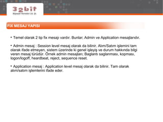 FIX MESAJ YAPISI

Temel olarak 2 tip fix mesajı vardır. Bunlar; Admin ve Application mesajlarıdır.

Admin mesaj : Session level mesaj olarak da bilinir. Alım/Satım işlemini tam
olarak ifade etmeyen, sistem üzerinde ki genel işleyiş ve durum hakkında bilgi
veren mesaj türüdür. Örnek admin mesajları; Baglantı saglanması, kopması,
logon/logoff, heardbeat, reject, sequence reset.

Application mesaj : Application level mesaj olarak da bilinir. Tam olarak
alım/satım işlemlerini ifade eder.
 