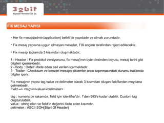FIX MESAJ YAPISI

Her fix mesajı(admin/application) belirli bir yapıdadır ve olmak zorundadır.

Fix mesaj yapısına uygun olmayan mesajlar, FIX engine tarafından reject edilecektir.

Fix mesajı toplamda 3 kısımdan oluşmaktadır;
1 - Header : Fix protokol versiyonunu, fix mesaj'ının byte cinsinden boyutu, mesaj tarihi gibi
bilgileri içermektedir.
2 - Body : Order'ı ifade eden asıl verileri içermektedir.
3 - Trailer : Checksum ve benzeri mesajın sistemler arası taşınmasındaki durumu hakkında
bilgiler içerir.
Fix mesajının yapısı tag,value ve delimeter olarak 3 kısımdan oluşan field'lardan meydana
gelmektedir.
Field --> <tag>=<value><delimeter>
tag : numeric bir rakamdır, field için identifier'dır. 1'den 995'e kadar olabilir. Custom tag
oluşturulabilir.
value : string olan ve field'ın değerini ifade eden kısımdır.
delimeter : ASCII SOH(Start Of Header)
 