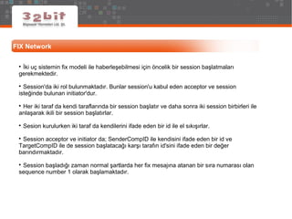 FIX Network

İki uç sistemin fix modeli ile haberleşebilmesi için öncelik bir session başlatmaları
gerekmektedir.

Session'da iki rol bulunmaktadır. Bunlar session'u kabul eden acceptor ve session
isteğinde bulunan initiator'dur.

Her iki taraf da kendi taraflarında bir session başlatır ve daha sonra iki session birbirleri ile
anlaşarak ikili bir session başlatırlar.

Sesion kurulurken iki taraf da kendilerini ifade eden bir id ile el sıkışırlar.

Session acceptor ve initiator da; SenderCompID ile kendisini ifade eden bir id ve
TargetCompID ile de session başlatacağı karşı tarafın id'sini ifade eden bir değer
barındırmaktadır.

Session başladığı zaman normal şartlarda her fix mesajına atanan bir sıra numarası olan
sequence number 1 olarak başlamaktadır.
 