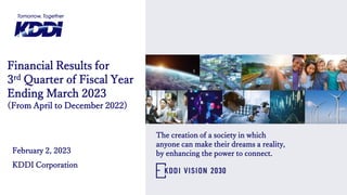 Financial Results for
3rd Quarter of Fiscal Year
Ending March 2023
(From April to December 2022)
February 2, 2023
KDDI Corporation
The creation of a society in which
anyone can make their dreams a reality,
by enhancing the power to connect.
 