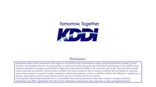 Statements made in these documents with respect to the KDDI Group‘s performance targets, projected subscriber numbers, future
forecasts and strategies that are not historical facts are forward-looking statements about the future performance of the KDDI Group,
based on company’s assumptions and beliefs in light of the information available at the time they were made. They therefore include
certain risks and uncertainties. Actual results can differ from these statements due to reasons including, but not limited to, domestic
and overseas situation, economic, trends, competitive position, formulation, revision or abolition of laws and ordinances, regulations or
systems, government actions or intervention and the success or lack thereof of new services.
Consequently, please understand that there is a possibility that actual performance, subscriber numbers, strategies and other
information may differ significantly from the forecast information contained in these materials or other envisaged situations.
Disclaimer
 