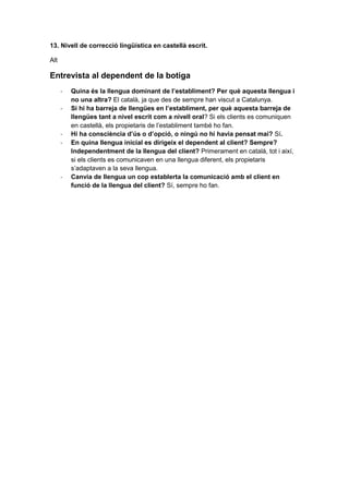 13. Nivell de correcció lingüística en castellà escrit.
Alt
Entrevista al dependent de la botiga
- Quina és la llengua dominant de l’establiment? Per què aquesta llengua i
no una altra? El català, ja que des de sempre han viscut a Catalunya.
- Si hi ha barreja de llengües en l’establiment, per què aquesta barreja de
llengües tant a nivel escrit com a nivell oral? Si els clients es comuniquen
en castellà, els propietaris de l’establiment també ho fan.
- Hi ha consciència d’ús o d’opció, o ningú no hi havia pensat mai? Sí.
- En quina llengua inicial es dirigeix el dependent al client? Sempre?
Independentment de la llengua del client? Primerament en català, tot i així,
si els clients es comunicaven en una llengua diferent, els propietaris
s’adaptaven a la seva llengua.
- Canvia de llengua un cop establerta la comunicació amb el client en
funció de la llengua del client? Sí, sempre ho fan.
 