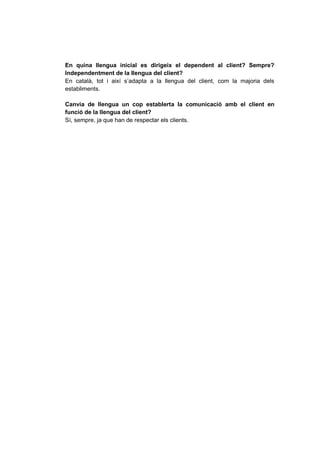 En quina llengua inicial es dirigeix el dependent al client? Sempre?
Independentment de la llengua del client?
En català, tot i així s’adapta a la llengua del client, com la majoria dels
establiments.
Canvia de llengua un cop establerta la comunicació amb el client en
funció de la llengua del client?
Sí, sempre, ja que han de respectar els clients.
 