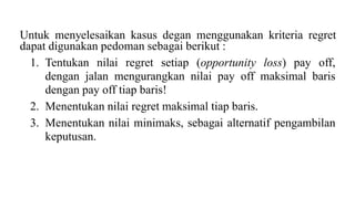 Untuk menyelesaikan kasus degan menggunakan kriteria regret 
dapat digunakan pedoman sebagai berikut : 
1. Tentukan nilai regret setiap (opportunity loss) pay off, 
dengan jalan mengurangkan nilai pay off maksimal baris 
dengan pay off tiap baris! 
2. Menentukan nilai regret maksimal tiap baris. 
3. Menentukan nilai minimaks, sebagai alternatif pengambilan 
keputusan. 
 