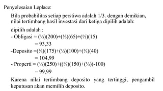 Penyelesaian Leplace: 
Bila probabilitas setiap perstiwa adalah 1/3. dengan demikian, 
nilai tertimbang hasil investasi dari ketiga dipilih adalah: 
dipilih adalah : 
- Obligasi = (⅓)(200)+(⅓)(65)+(⅓)(15) 
= 93,33 
-Deposito =(⅓)(175)+(⅓)(100)+(⅓)(40) 
= 104,99 
- Properti = (⅓)(250)+((⅓)(150)+(⅓)(-100) 
= 99,99 
Karena nilai tertimbang deposito yang tertinggi, pengambil 
keputusan akan memilih deposito. 
 