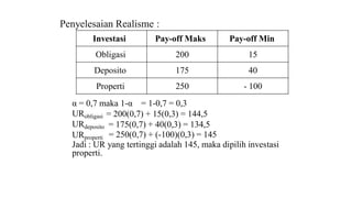 Penyelesaian Realisme : 
Investasi Pay-off Maks Pay-off Min 
Obligasi 200 15 
Deposito 175 40 
Properti 250 - 100 
α = 0,7 maka 1-α = 1-0,7 = 0,3 
URobligasi = 200(0,7) + 15(0,3) = 144,5 
URdeposito 
URproperti 
= 175(0,7) + 40(0,3) = 134,5 
= 250(0,7) + (-100)(0,3) = 145 
Jadi : UR yang tertinggi adalah 145, maka dipilih investasi 
properti. 
 