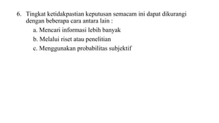 6. Tingkat ketidakpastian keputusan semacam ini dapat dikurangi 
dengan beberapa cara antara lain : 
a. Mencari informasi lebih banyak 
b. Melalui riset atau penelitian 
c. Menggunakan probabilitas subjektif 
 
