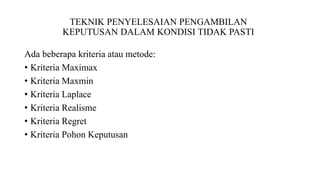 TEKNIK PENYELESAIAN PENGAMBILAN 
KEPUTUSAN DALAM KONDISI TIDAK PASTI 
Ada beberapa kriteria atau metode: 
• Kriteria Maximax 
• Kriteria Maxmin 
• Kriteria Laplace 
• Kriteria Realisme 
• Kriteria Regret 
• Kriteria Pohon Keputusan 
 
