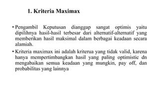 1. Kriteria Maximax 
• Pengambil Keputusan dianggap sangat optimis yaitu 
dipilihnya hasil-hasil terbesar dari alternatif-alternatif yang 
memberikan hasil maksimal dalam berbagai keadaan secara 
alamiah. 
• Kriteria maximax ini adalah kriterua yang tidak valid, karena 
hanya mempertimbangkan hasil yang paling optimistic dn 
mengabaikan semua keadaan yang mungkin, pay off, dan 
probabilitas yang lainnya 
 