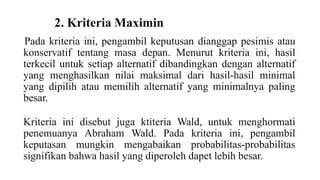 2. Kriteria Maximin 
Pada kriteria ini, pengambil keputusan dianggap pesimis atau 
konservatif tentang masa depan. Menurut kriteria ini, hasil 
terkecil untuk setiap alternatif dibandingkan dengan alternatif 
yang menghasilkan nilai maksimal dari hasil-hasil minimal 
yang dipilih atau memilih alternatif yang minimalnya paling 
besar. 
Kriteria ini disebut juga ktiteria Wald, untuk menghormati 
penemuanya Abraham Wald. Pada kriteria ini, pengambil 
keputasan mungkin mengabaikan probabilitas-probabilitas 
signifikan bahwa hasil yang diperoleh dapet lebih besar. 
 