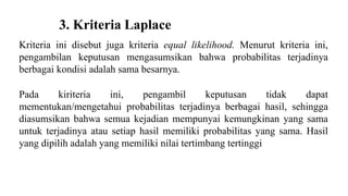 3. Kriteria Laplace 
Kriteria ini disebut juga kriteria equal likelihood. Menurut kriteria ini, 
pengambilan keputusan mengasumsikan bahwa probabilitas terjadinya 
berbagai kondisi adalah sama besarnya. 
Pada kiriteria ini, pengambil keputusan tidak dapat 
mementukan/mengetahui probabilitas terjadinya berbagai hasil, sehingga 
diasumsikan bahwa semua kejadian mempunyai kemungkinan yang sama 
untuk terjadinya atau setiap hasil memiliki probabilitas yang sama. Hasil 
yang dipilih adalah yang memiliki nilai tertimbang tertinggi 
 