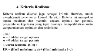 4. Kriteria Realisme 
Kriteria realism dikenal juga sebagai kriteria Huewicz, untuk 
menghormati penemunya Leonid Hurwicz. Kriteria ini merupakan 
antara maximax dan maxmin, anatara optimis dan pesimis, 
pengambilan keputasan yang tepat biasanya memperlihatkan suatu 
campuran antara optimism dan pesimisme. 
Jika : 
α = 1 adalah sangat optimis 
α = 0 adalah sangat pesimis 
Ukuran realisme (UR) : 
UR = (Hasil maksimal x α) + (Hasil minimal x 1-α) 
 