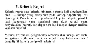 5. Kriteria Regret 
Kriteria regret atau kriteria minimax pertama kali diperkenalkan 
oleh L.J. savage yang didasarkan pada konsep opportunity loss 
atau regret. Pada kriteria ini pembambil keputsan dapat diperoleh 
hasil keputusan yang maksimal agar tidak terjadi suatu 
penyelesaian (regret), dan dapat bertidak kedepan dengan melihat 
keadaan masa lalu. 
Menurut kriteria ini, pengambilan keputsan akan mengalami suatu 
kerugaian apabila suatu perstiwa terjadi menyebabkan alternatif 
yang dipilih kurang dari paoff maksimal. 
 