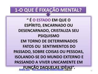 1-O QUE É FIXAÇÃO MENTAL?“ É O ESTADO EM QUE O ESPÍRITO, ENCARNADO OU DESENCARNADO, CRISTALIZA SEU PSIQUISMO EM TORNO DE DETERMINADOS FATOS OU  SENTIMENTOS DO PASSADO, SOBRE COISAS OU PESSOAS,  ISOLANDO-SE DO MUNDO EXTERNO E PASSANDO A VIVER UNICAMENTE EM FUNÇÃO DAQUELAS IDÉIAS”.André Luiz > Nos Domínios da Mediunidade- Cap.2510