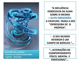 11“A INFLUÊNCIA OSBSESSIVA DA ALMA SOBRE SI MESMA – AUTO OBESESSÃO- A CRIATURA  PASSA A SER “OPRESSORA DE  SI  PRÓPRIA”.“... O SEU MUNDO INTERIOR É UM CAMPO DE BATALHA ”...“...ALTERAÇÕES DE COMPORTAMENTO FÍSICO, MENTAL  E EMOCIONAL”...Imensidão dos sentidos – Francisco do Espírito Santo Neto- Espírito - Hammed