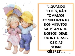 22“...QUANDO FELIZES, NÃO TOMAMOS CONHECIMENTO DOS MINUTOS.SATISFAZENDO NOSSOS IDEAIS OU INTERESSES  OS DIAS VOAM CÉLERES”....