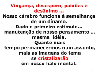 Vingança, desespero, paixões e desânimo ...Nosso cérebro funciona à semelhança de um dínamo. Dado o primeiro estímulo... manutenção de nosso pensamento ... mesma  idéia. Quanto mais tempo permanecermos num assunto, mais as imagens do tema se cristalizarãoem nosso halo mental.33