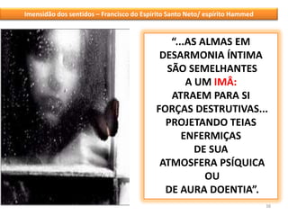 38Imensidão dos sentidos – Francisco do Espírito Santo Neto/ espírito Hammed“...AS ALMAS EM DESARMONIA ÍNTIMA SÃO SEMELHANTES A UM IMÂ:ATRAEM PARA SI FORÇAS DESTRUTIVAS... PROJETANDO TEIAS ENFERMIÇAS DE SUA ATMOSFERA PSÍQUICA OU DE AURA DOENTIA”.