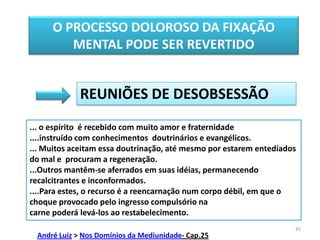 45O PROCESSO DOLOROSO DA FIXAÇÃO MENTAL PODE SER REVERTIDOREUNIÕES DE DESOBSESSÃO... o espírito  é recebido com muito amor e fraternidade  ....instruído com conhecimentos  doutrinários e evangélicos.... Muitos aceitam essa doutrinação, até mesmo por estarem entediados do mal e  procuram a regeneração. ...Outros mantêm-se aferrados em suas idéias, permanecendo recalcitrantes e inconformados.....Para estes, o recurso é a reencarnação num corpo débil, em que o choque provocado pelo ingresso compulsório na carne poderá levá-los ao restabelecimento.André Luiz > Nos Domínios da Mediunidade- Cap.25