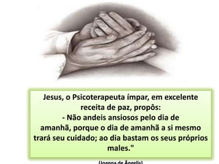 53Jesus, o Psicoterapeuta ímpar, em excelente receita de paz, propôs: - Não andeis ansiosos pelo dia de amanhã, porque o dia de amanhã a si mesmo trará seu cuidado; ao dia bastam os seus próprios males." (Joanna de Ângelis)