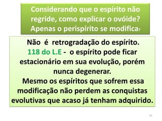 61Considerando que o espírito não regride, como explicar o ovóide? Apenas o perispírito se modifica? Não  é  retrogradação do espírito. 118 do L.E -  o espírito pode ficar estacionário em sua evolução, porém nunca degenerar. Mesmo os espíritos que sofrem essa modificação não perdem as conquistas evolutivas que acaso já tenham adquirido.