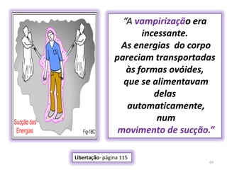 69“A vampirização era incessante. As energias  do corpo pareciam transportadas às formas ovóides, que se alimentavam delas automaticamente, nummovimento de sucção.”Libertação- página 115 