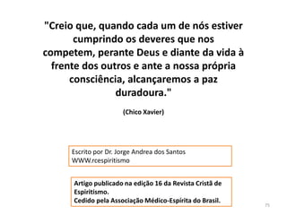 75"Creio que, quando cada um de nós estiver cumprindo os deveres que nos competem, perante Deus e diante da vida à frente dos outros e ante a nossa própria consciência, alcançaremos a paz duradoura." (Chico Xavier)Escrito por Dr. Jorge Andrea dos Santos  WWW.rcespiritismo  Artigo publicado na edição 16 da Revista Cristã de Espiritismo.Cedido pela Associação Médico-Espírita do Brasil.