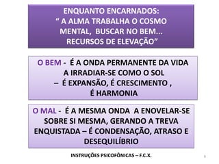 8ENQUANTO ENCARNADOS:“ A ALMA TRABALHA O COSMO MENTAL,  BUSCAR NO BEM...  RECURSOS DE ELEVAÇÃO”O BEM -  É A ONDA PERMANENTE DA VIDA A IRRADIAR-SE COMO O SOL –  É EXPANSÃO, É CRESCIMENTO , É HARMONIAO MAL -  É A MESMA ONDA  A ENOVELAR-SE SOBRE SI MESMA, GERANDO A TREVA ENQUISTADA – É CONDENSAÇÃO, ATRASO E DESEQUILÍBRIOINSTRUÇÕES PSICOFÔNICAS – F.C.X.