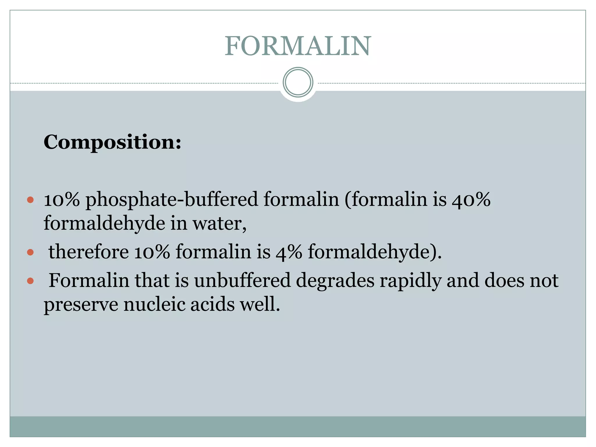 FORMALIN
Composition:
 10% phosphate-buffered formalin (formalin is 40%
formaldehyde in water,
 therefore 10% formalin is 4% formaldehyde).
 Formalin that is unbuffered degrades rapidly and does not
preserve nucleic acids well.
 