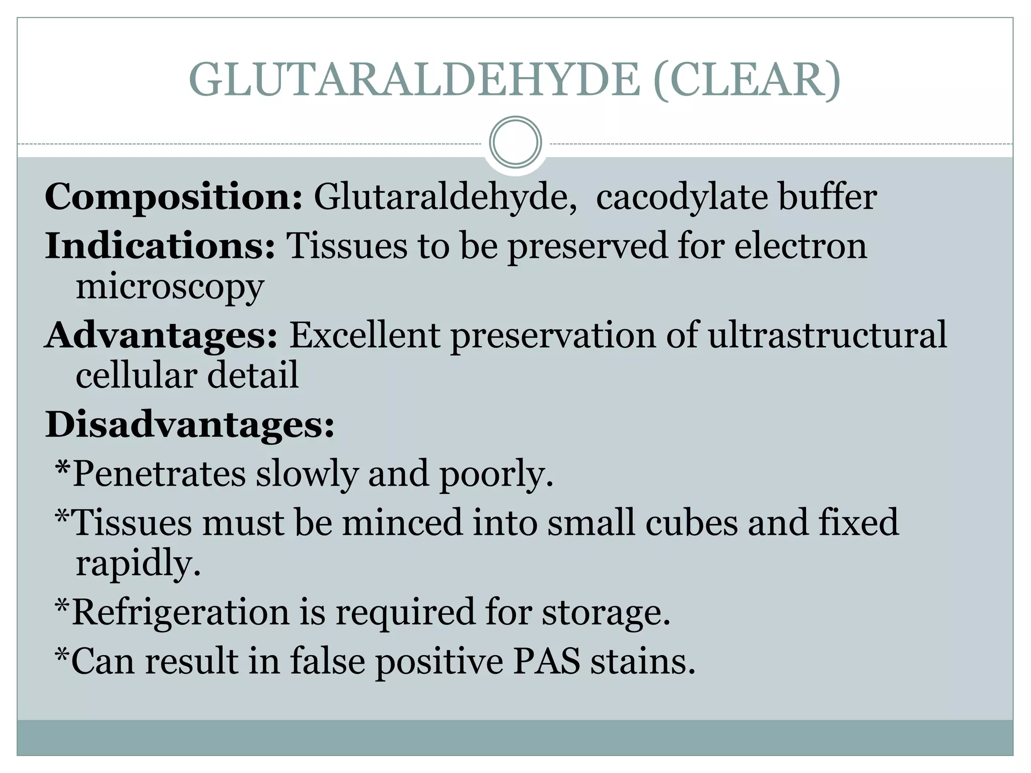 GLUTARALDEHYDE (CLEAR)
Composition: Glutaraldehyde, cacodylate buffer
Indications: Tissues to be preserved for electron
microscopy
Advantages: Excellent preservation of ultrastructural
cellular detail
Disadvantages:
*Penetrates slowly and poorly.
*Tissues must be minced into small cubes and fixed
rapidly.
*Refrigeration is required for storage.
*Can result in false positive PAS stains.
 
