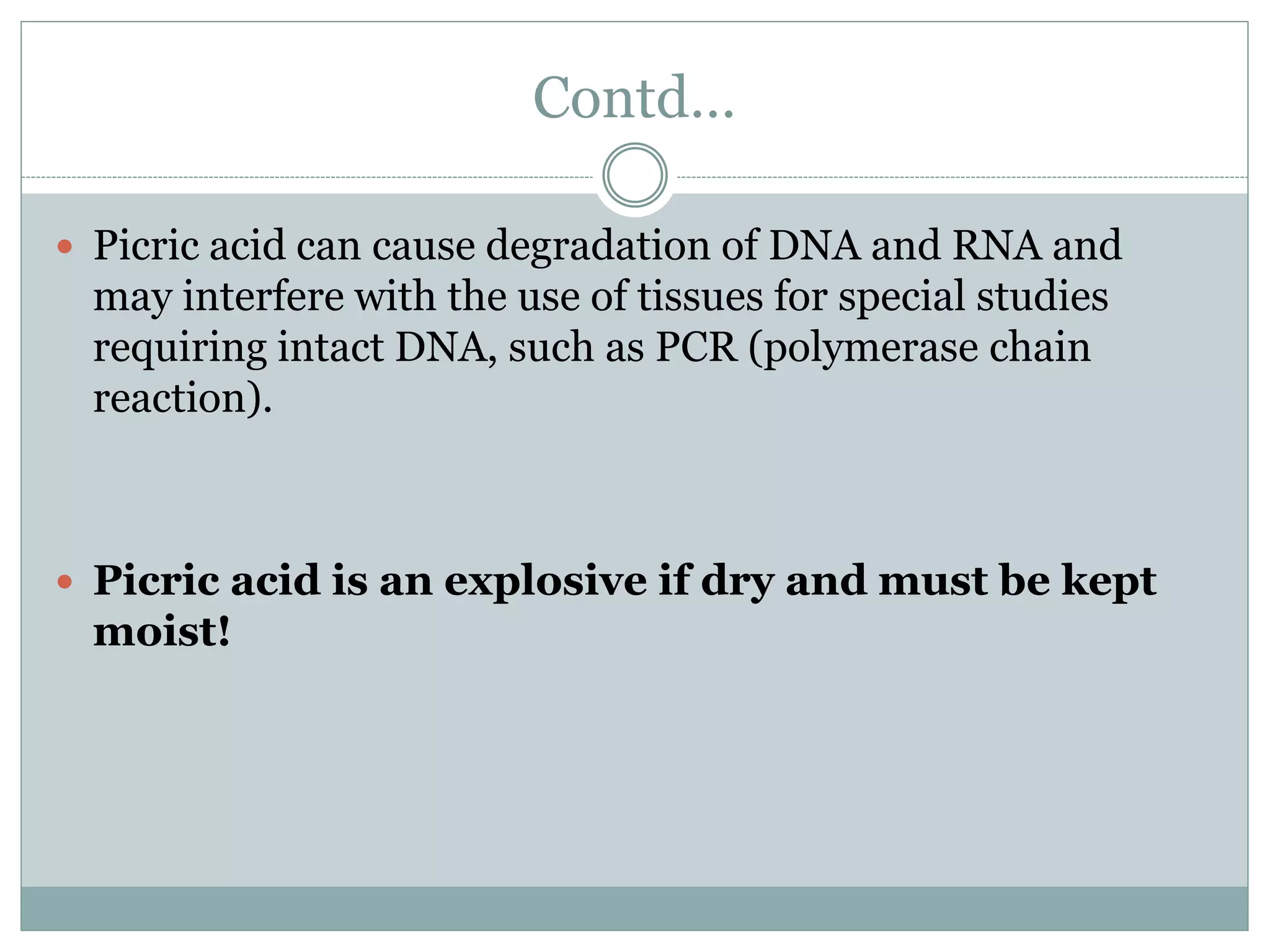 Contd…
 Picric acid can cause degradation of DNA and RNA and
may interfere with the use of tissues for special studies
requiring intact DNA, such as PCR (polymerase chain
reaction).
 Picric acid is an explosive if dry and must be kept
moist!
 