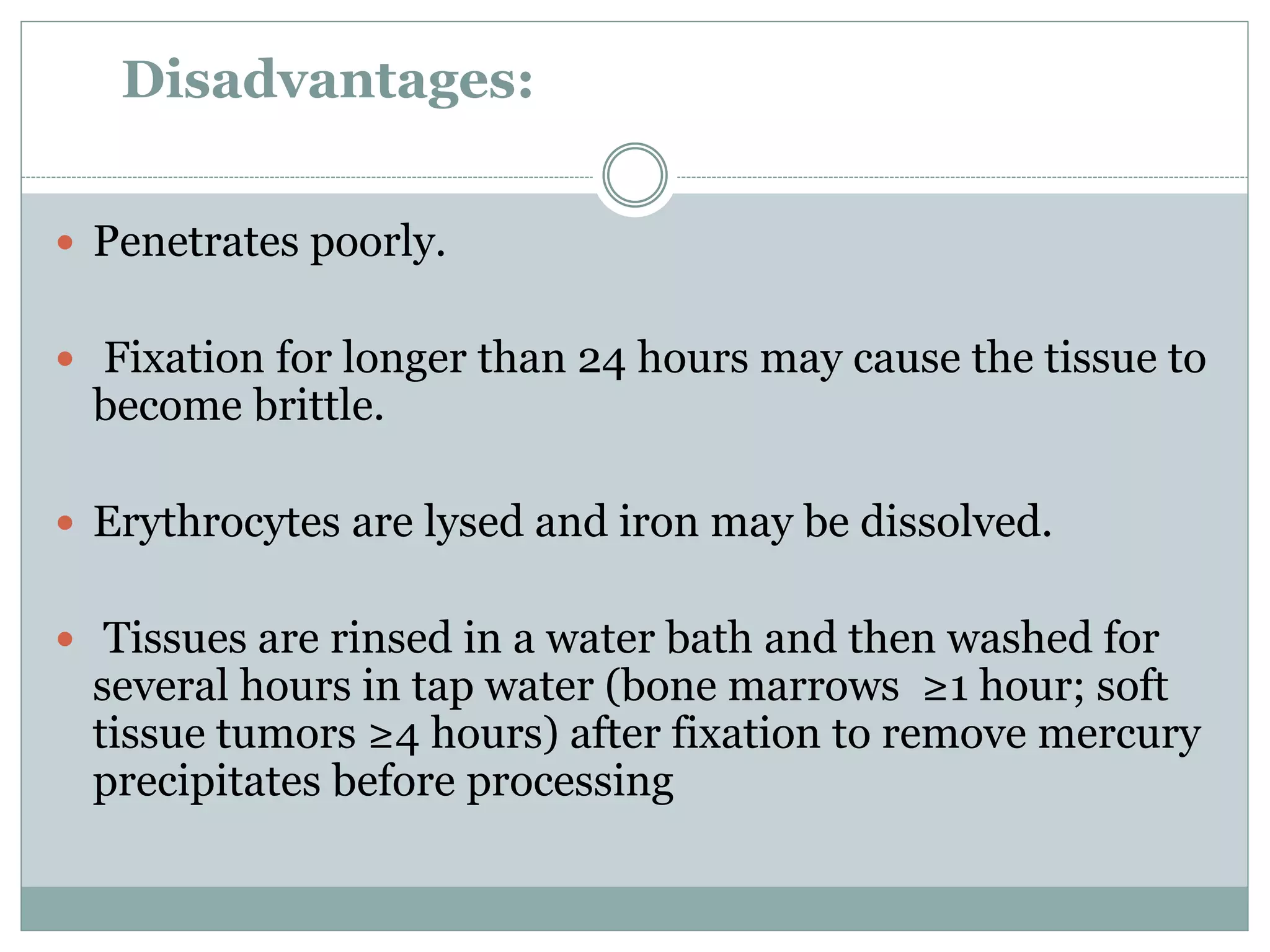 Disadvantages:
 Penetrates poorly.
 Fixation for longer than 24 hours may cause the tissue to
become brittle.
 Erythrocytes are lysed and iron may be dissolved.
 Tissues are rinsed in a water bath and then washed for
several hours in tap water (bone marrows ≥1 hour; soft
tissue tumors ≥4 hours) after fixation to remove mercury
precipitates before processing
 
