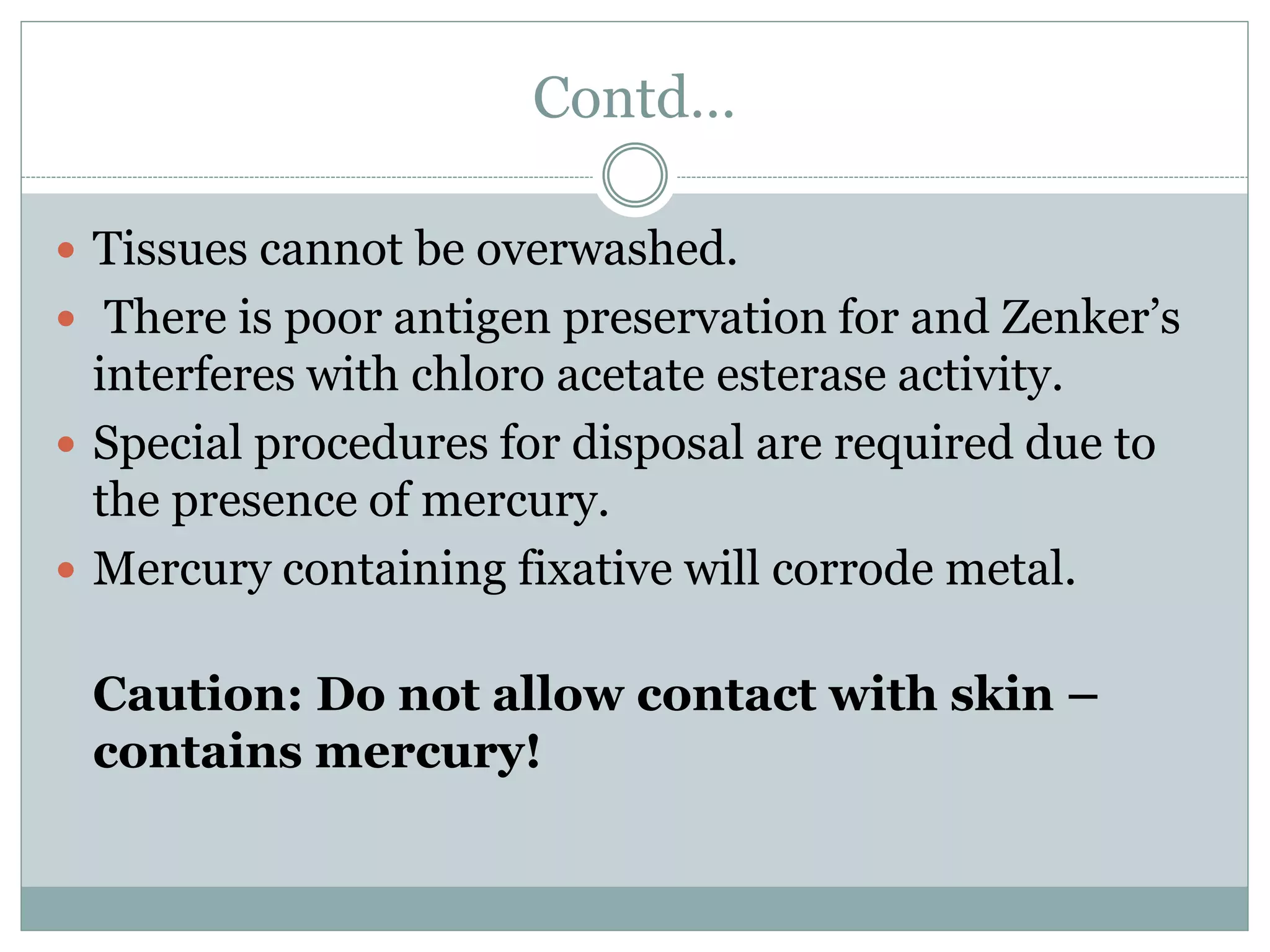 Contd…
 Tissues cannot be overwashed.
 There is poor antigen preservation for and Zenker’s
interferes with chloro acetate esterase activity.
 Special procedures for disposal are required due to
the presence of mercury.
 Mercury containing fixative will corrode metal.
Caution: Do not allow contact with skin –
contains mercury!
 