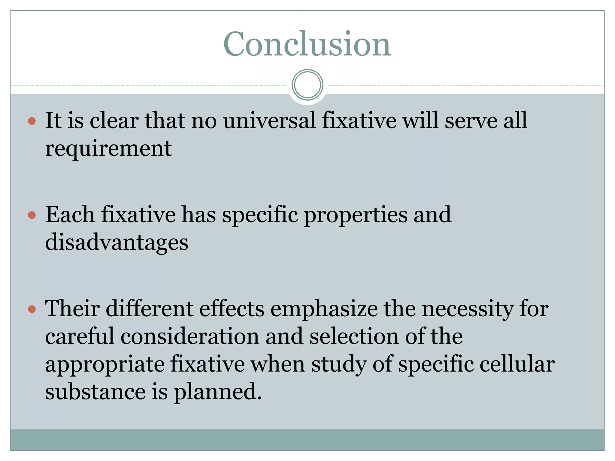 Conclusion
 It is clear that no universal fixative will serve all
requirement
 Each fixative has specific properties and
disadvantages
 Their different effects emphasize the necessity for
careful consideration and selection of the
appropriate fixative when study of specific cellular
substance is planned.
 