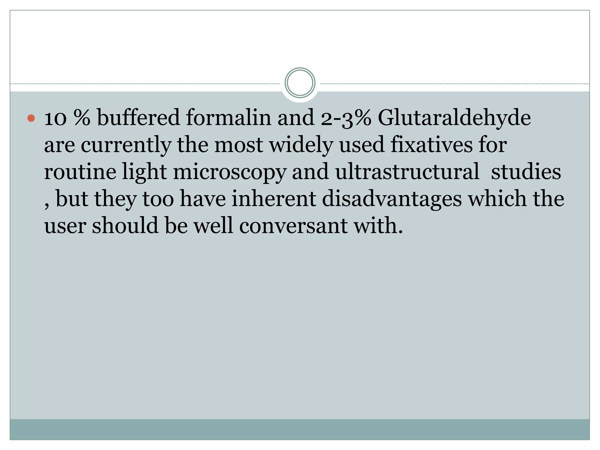  10 % buffered formalin and 2-3% Glutaraldehyde
are currently the most widely used fixatives for
routine light microscopy and ultrastructural studies
, but they too have inherent disadvantages which the
user should be well conversant with.
 
