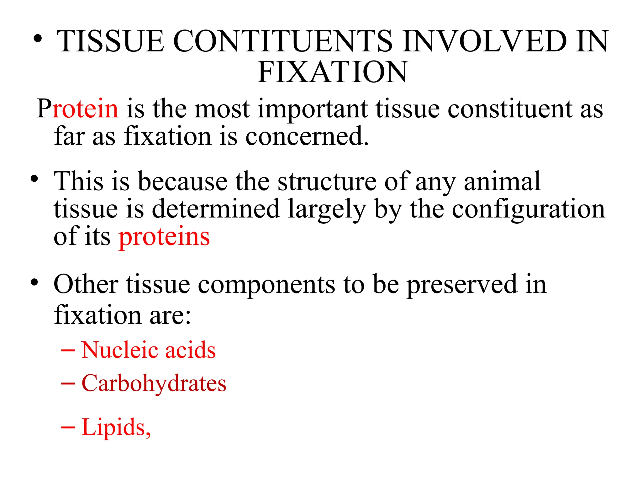 • TISSUE CONTITUENTS INVOLVED IN
FIXATION
Protein is the most important tissue constituent as
far as fixation is concerned.
• This is because the structure of any animal
tissue is determined largely by the configuration
of its proteins
• Other tissue components to be preserved in
fixation are:
– Nucleic acids
– Carbohydrates
– Lipids,
 