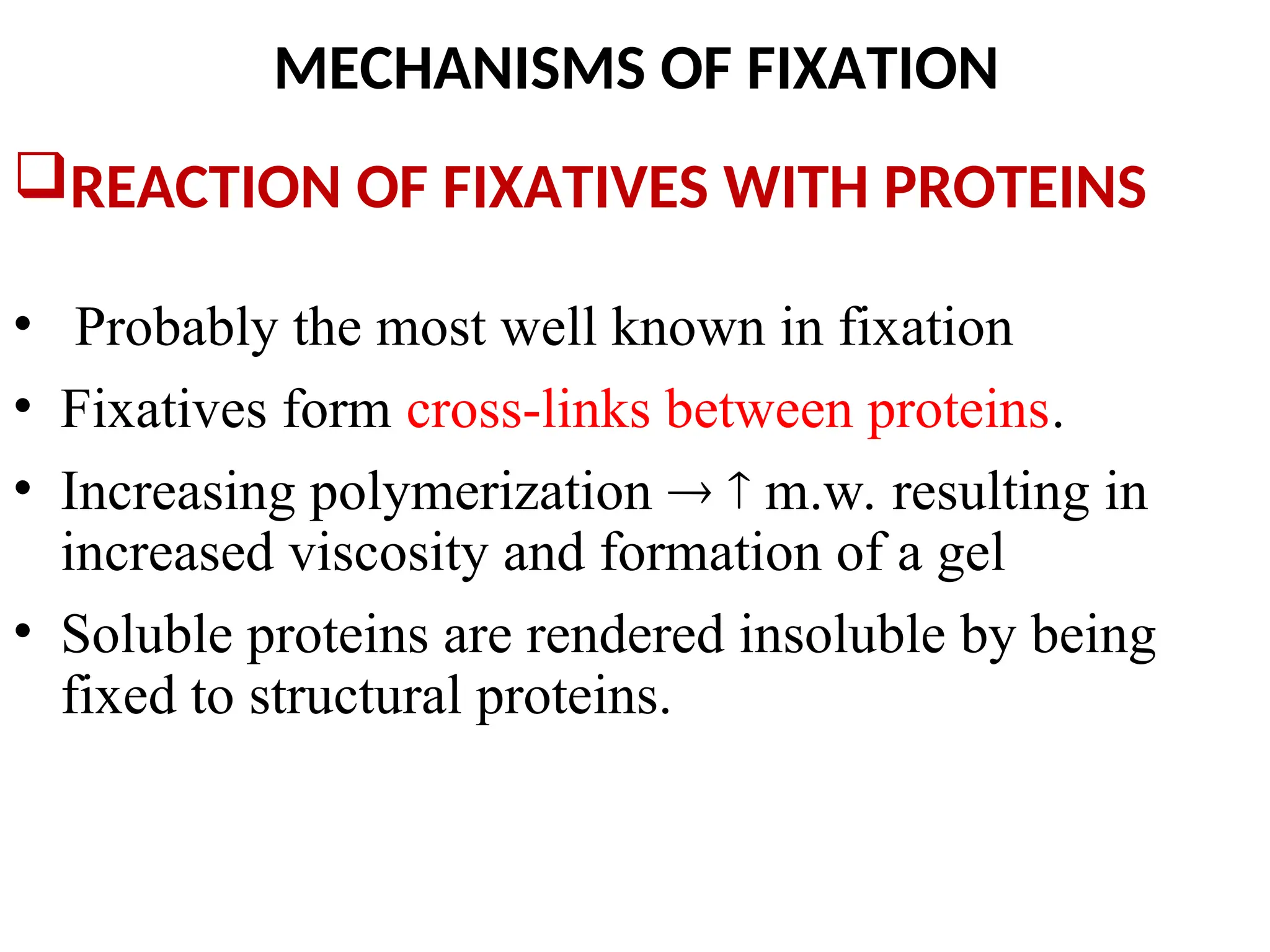 MECHANISMS OF FIXATION
REACTION OF FIXATIVES WITH PROTEINS
• Probably the most well known in fixation
• Fixatives form cross-links between proteins.
• Increasing polymerization   m.w. resulting in
increased viscosity and formation of a gel
• Soluble proteins are rendered insoluble by being
fixed to structural proteins.
 