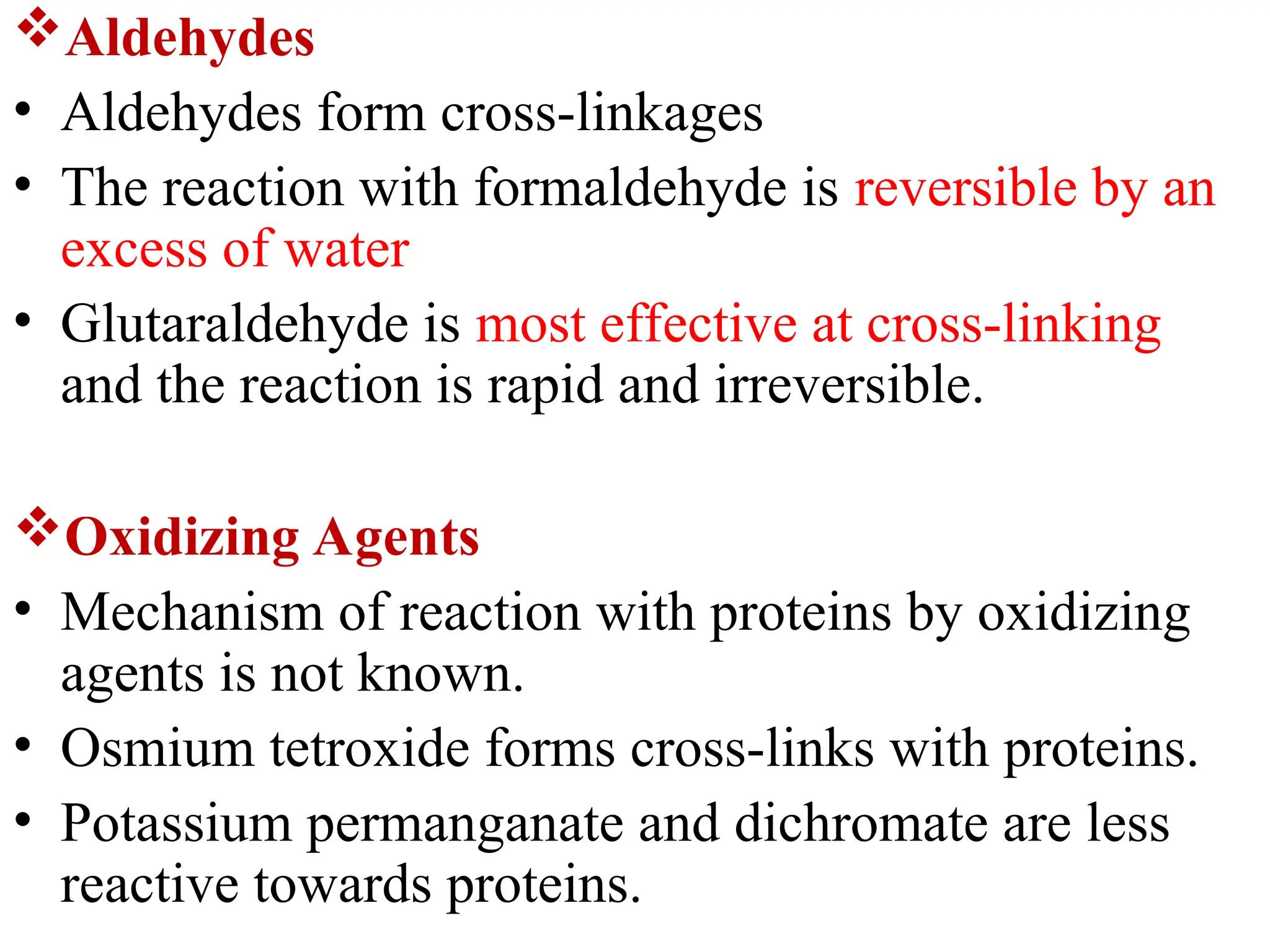 Aldehydes
• Aldehydes form cross-linkages
• The reaction with formaldehyde is reversible by an
excess of water
• Glutaraldehyde is most effective at cross-linking
and the reaction is rapid and irreversible.
Oxidizing Agents
• Mechanism of reaction with proteins by oxidizing
agents is not known.
• Osmium tetroxide forms cross-links with proteins.
• Potassium permanganate and dichromate are less
reactive towards proteins.
 