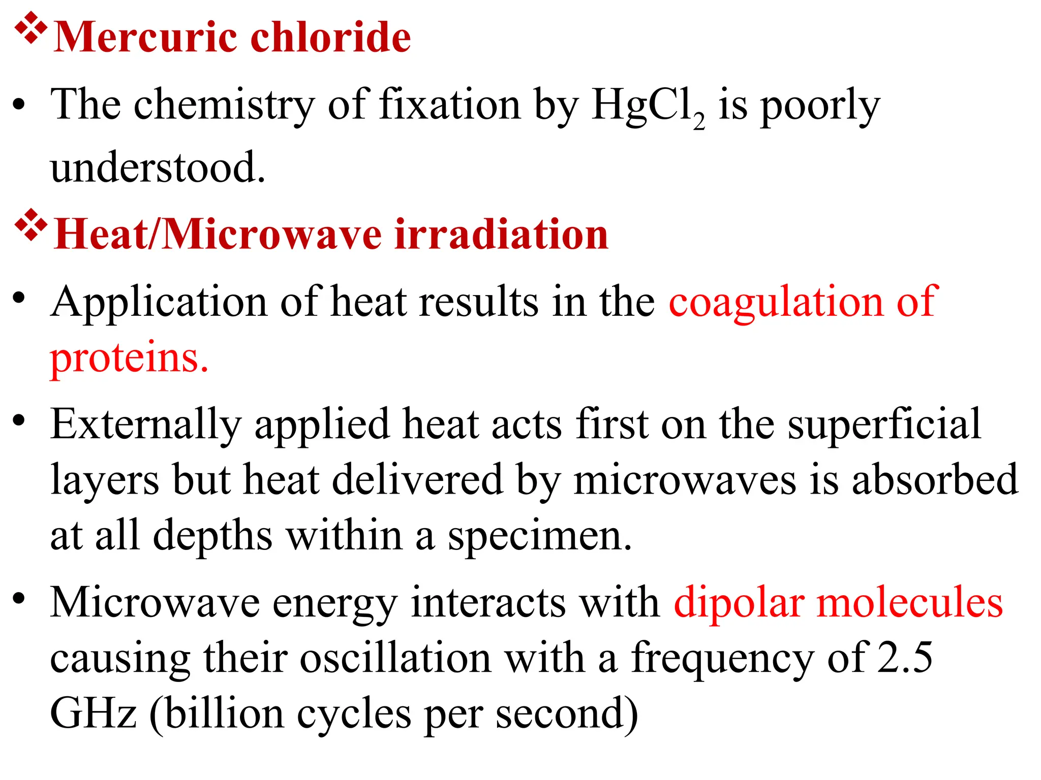Mercuric chloride
• The chemistry of fixation by HgCl2 is poorly
understood.
Heat/Microwave irradiation
• Application of heat results in the coagulation of
proteins.
• Externally applied heat acts first on the superficial
layers but heat delivered by microwaves is absorbed
at all depths within a specimen.
• Microwave energy interacts with dipolar molecules
causing their oscillation with a frequency of 2.5
GHz (billion cycles per second)
 