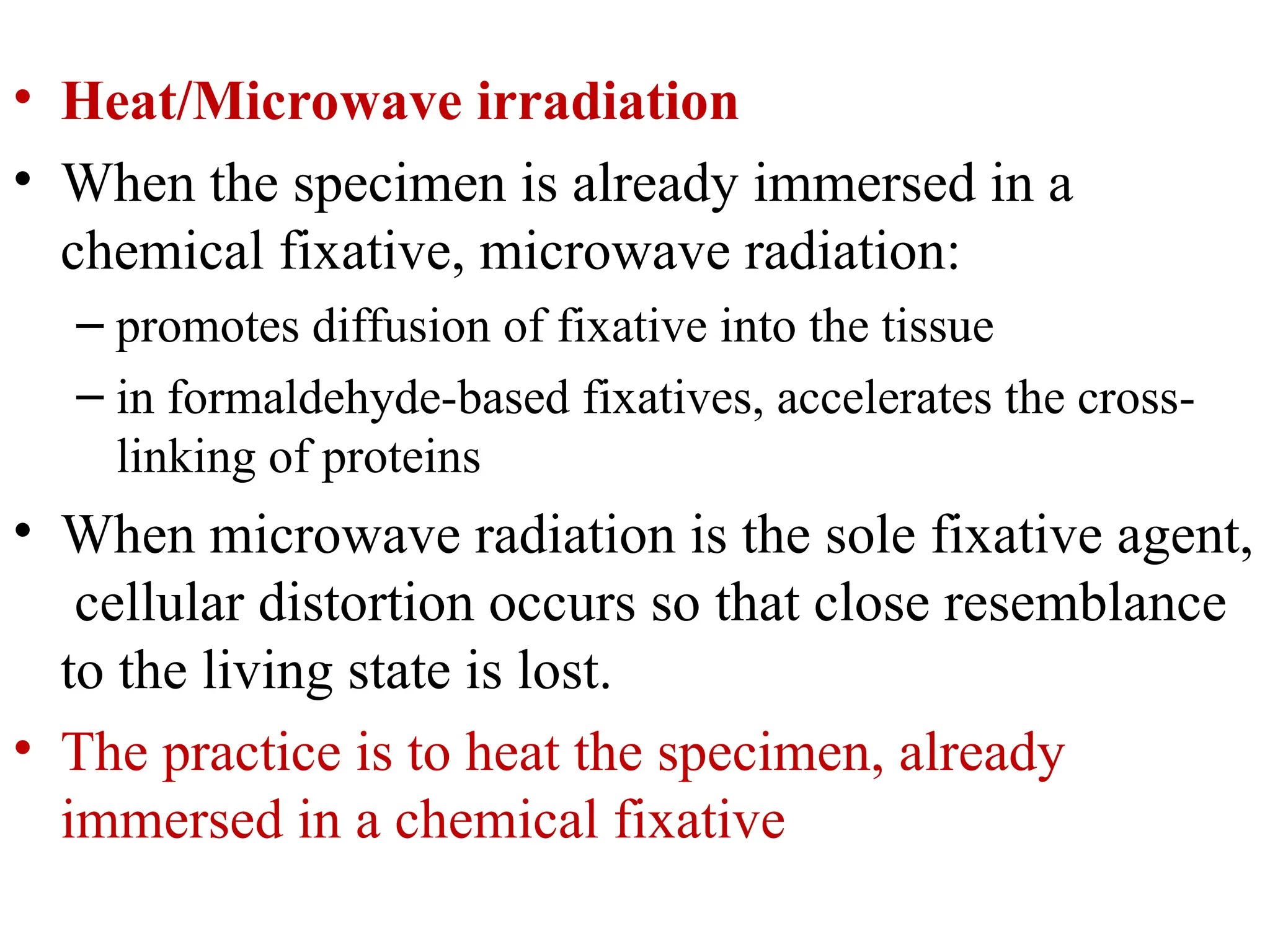 • Heat/Microwave irradiation
• When the specimen is already immersed in a
chemical fixative, microwave radiation:
– promotes diffusion of fixative into the tissue
– in formaldehyde-based fixatives, accelerates the cross-
linking of proteins
• When microwave radiation is the sole fixative agent,
cellular distortion occurs so that close resemblance
to the living state is lost.
• The practice is to heat the specimen, already
immersed in a chemical fixative
 