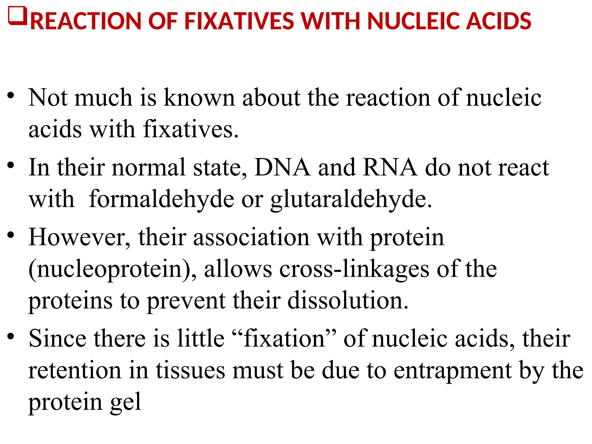 REACTION OF FIXATIVES WITH NUCLEIC ACIDS
• Not much is known about the reaction of nucleic
acids with fixatives.
• In their normal state, DNA and RNA do not react
with formaldehyde or glutaraldehyde.
• However, their association with protein
(nucleoprotein), allows cross-linkages of the
proteins to prevent their dissolution.
• Since there is little “fixation” of nucleic acids, their
retention in tissues must be due to entrapment by the
protein gel
 