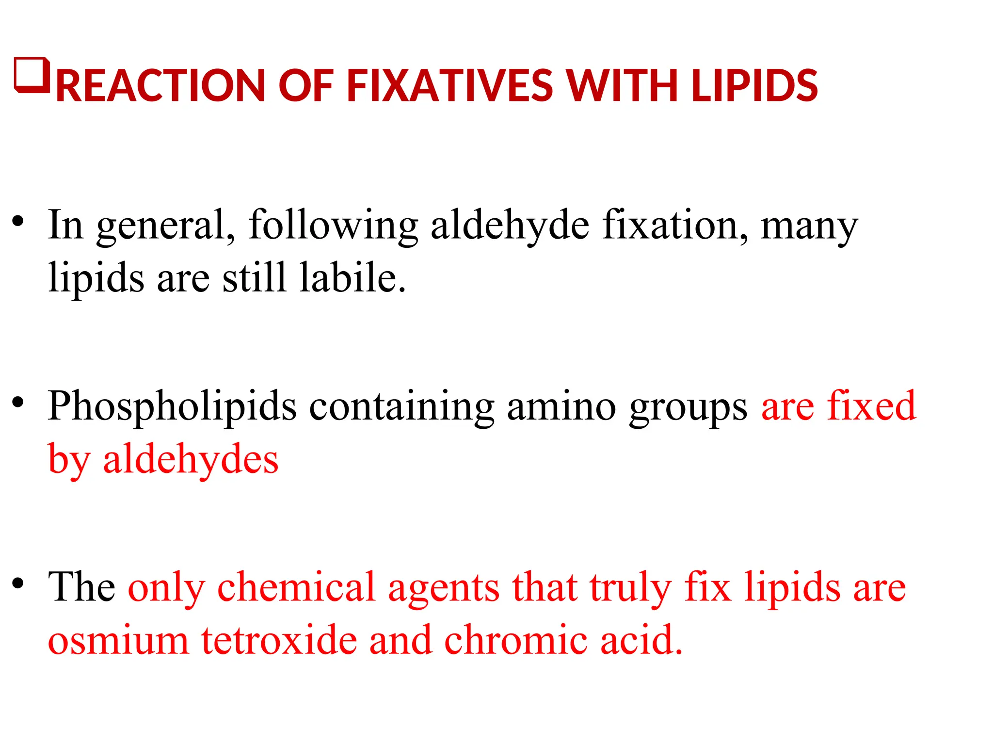 REACTION OF FIXATIVES WITH LIPIDS
• In general, following aldehyde fixation, many
lipids are still labile.
• Phospholipids containing amino groups are fixed
by aldehydes
• The only chemical agents that truly fix lipids are
osmium tetroxide and chromic acid.
 