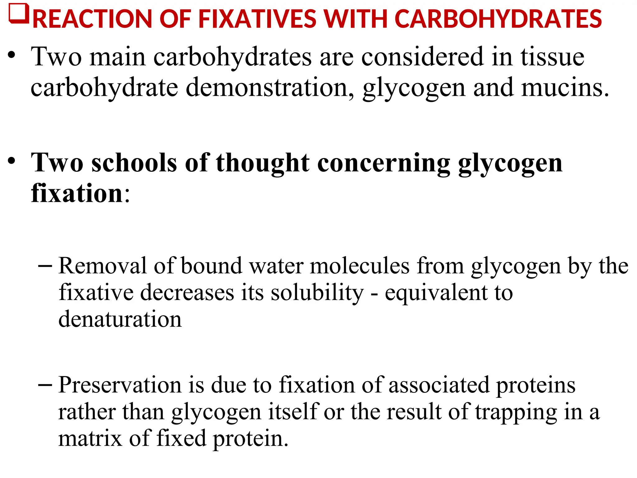 REACTION OF FIXATIVES WITH CARBOHYDRATES
• Two main carbohydrates are considered in tissue
carbohydrate demonstration, glycogen and mucins.
• Two schools of thought concerning glycogen
fixation:
– Removal of bound water molecules from glycogen by the
fixative decreases its solubility - equivalent to
denaturation
– Preservation is due to fixation of associated proteins
rather than glycogen itself or the result of trapping in a
matrix of fixed protein.
 