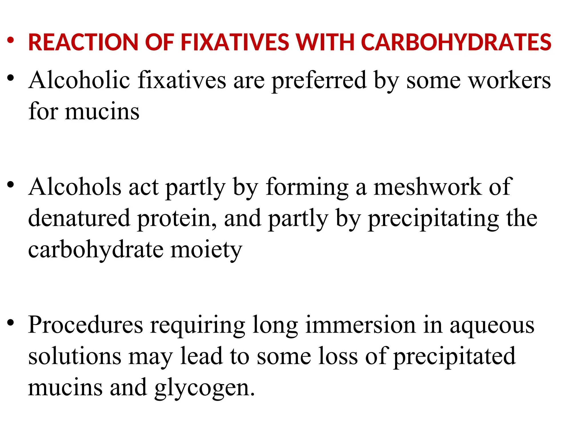 • REACTION OF FIXATIVES WITH CARBOHYDRATES
• Alcoholic fixatives are preferred by some workers
for mucins
• Alcohols act partly by forming a meshwork of
denatured protein, and partly by precipitating the
carbohydrate moiety
• Procedures requiring long immersion in aqueous
solutions may lead to some loss of precipitated
mucins and glycogen.
 