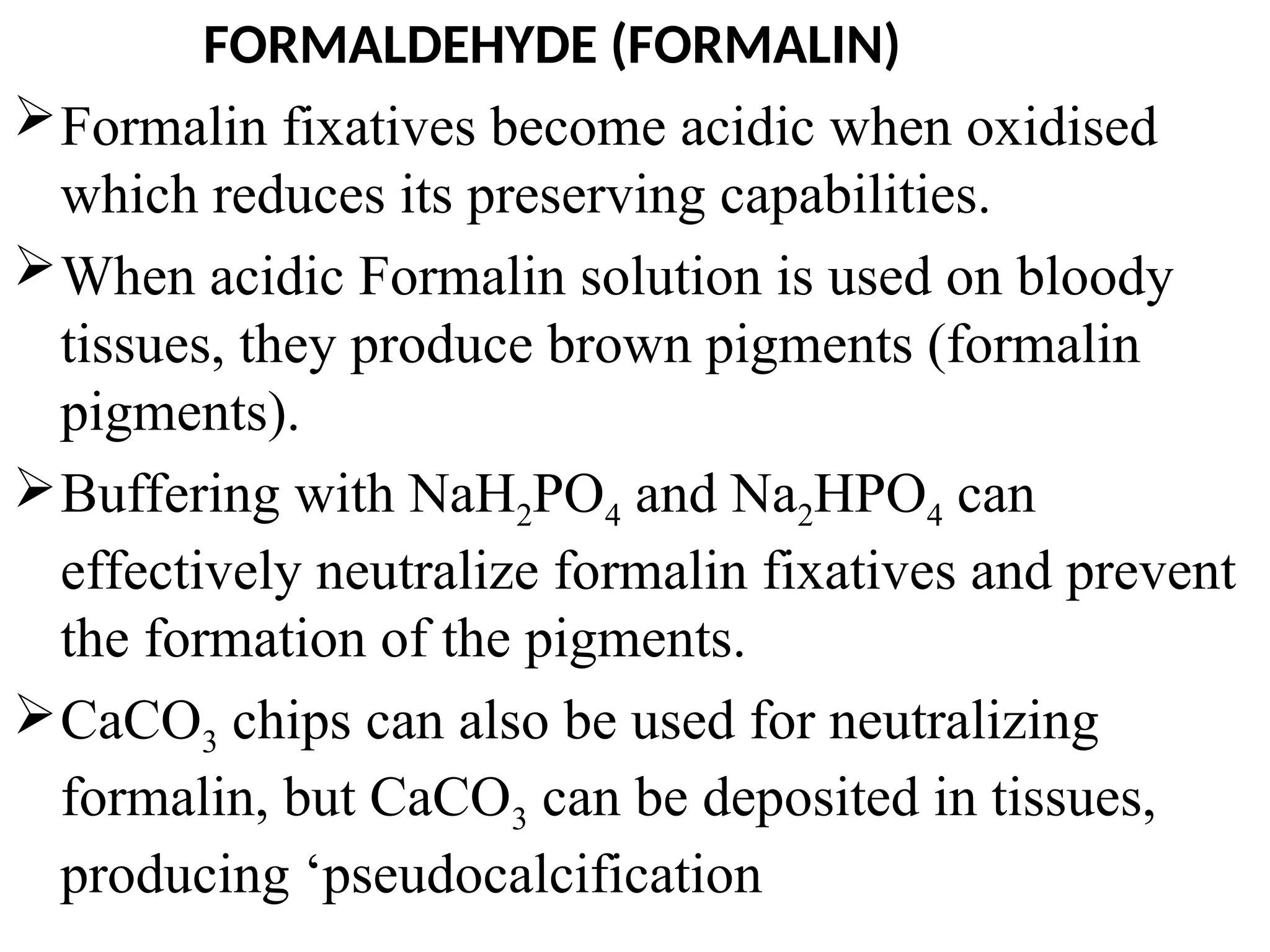 FORMALDEHYDE (FORMALIN)
Formalin fixatives become acidic when oxidised
which reduces its preserving capabilities.
When acidic Formalin solution is used on bloody
tissues, they produce brown pigments (formalin
pigments).
Buffering with NaH2PO4 and Na2HPO4 can
effectively neutralize formalin fixatives and prevent
the formation of the pigments.
CaCO3 chips can also be used for neutralizing
formalin, but CaCO3 can be deposited in tissues,
producing ‘pseudocalcification
 