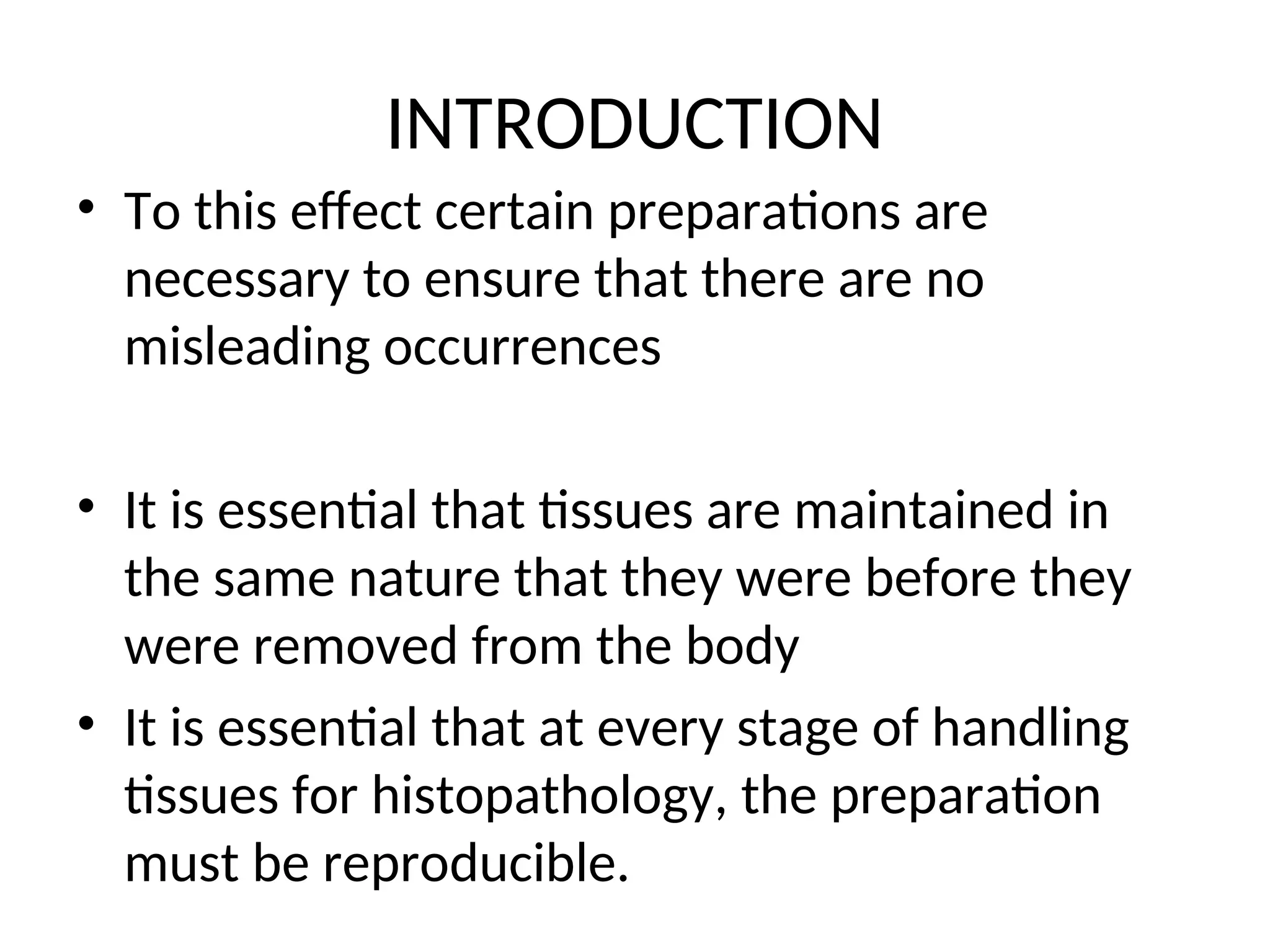 INTRODUCTION
• To this effect certain preparations are
necessary to ensure that there are no
misleading occurrences
• It is essential that tissues are maintained in
the same nature that they were before they
were removed from the body
• It is essential that at every stage of handling
tissues for histopathology, the preparation
must be reproducible.
 