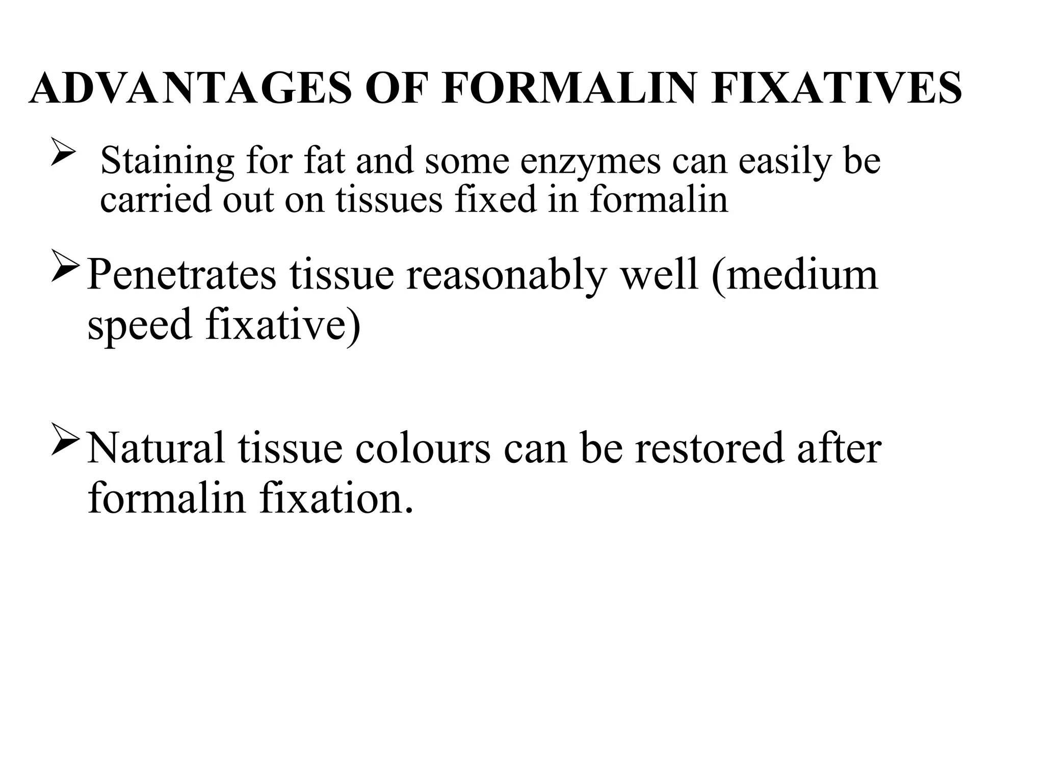 ADVANTAGES OF FORMALIN FIXATIVES
 Staining for fat and some enzymes can easily be
carried out on tissues fixed in formalin
Penetrates tissue reasonably well (medium
speed fixative)
Natural tissue colours can be restored after
formalin fixation.
 