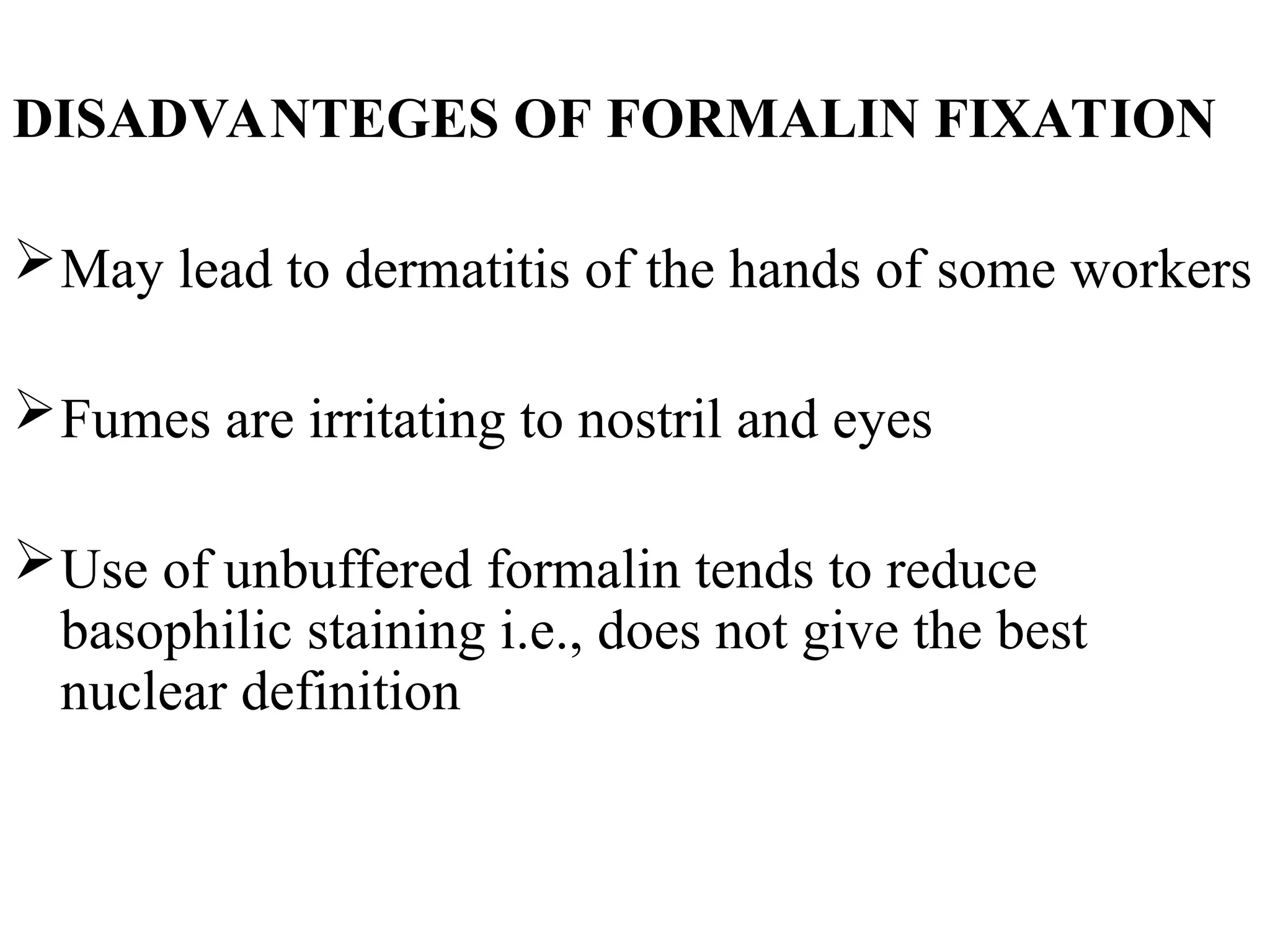 DISADVANTEGES OF FORMALIN FIXATION
May lead to dermatitis of the hands of some workers
Fumes are irritating to nostril and eyes
Use of unbuffered formalin tends to reduce
basophilic staining i.e., does not give the best
nuclear definition
 