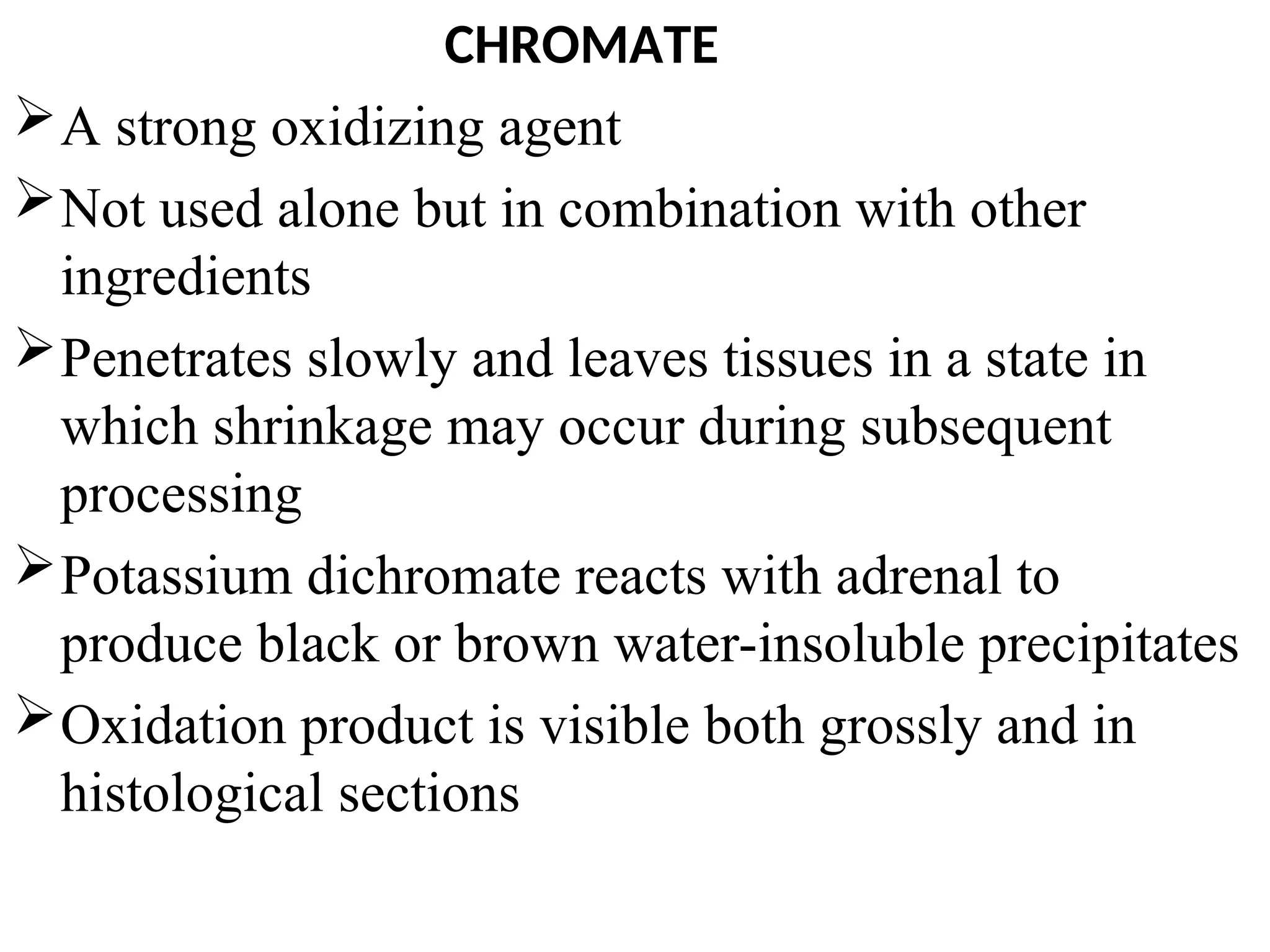 CHROMATE
A strong oxidizing agent
Not used alone but in combination with other
ingredients
Penetrates slowly and leaves tissues in a state in
which shrinkage may occur during subsequent
processing
Potassium dichromate reacts with adrenal to
produce black or brown water-insoluble precipitates
Oxidation product is visible both grossly and in
histological sections
 