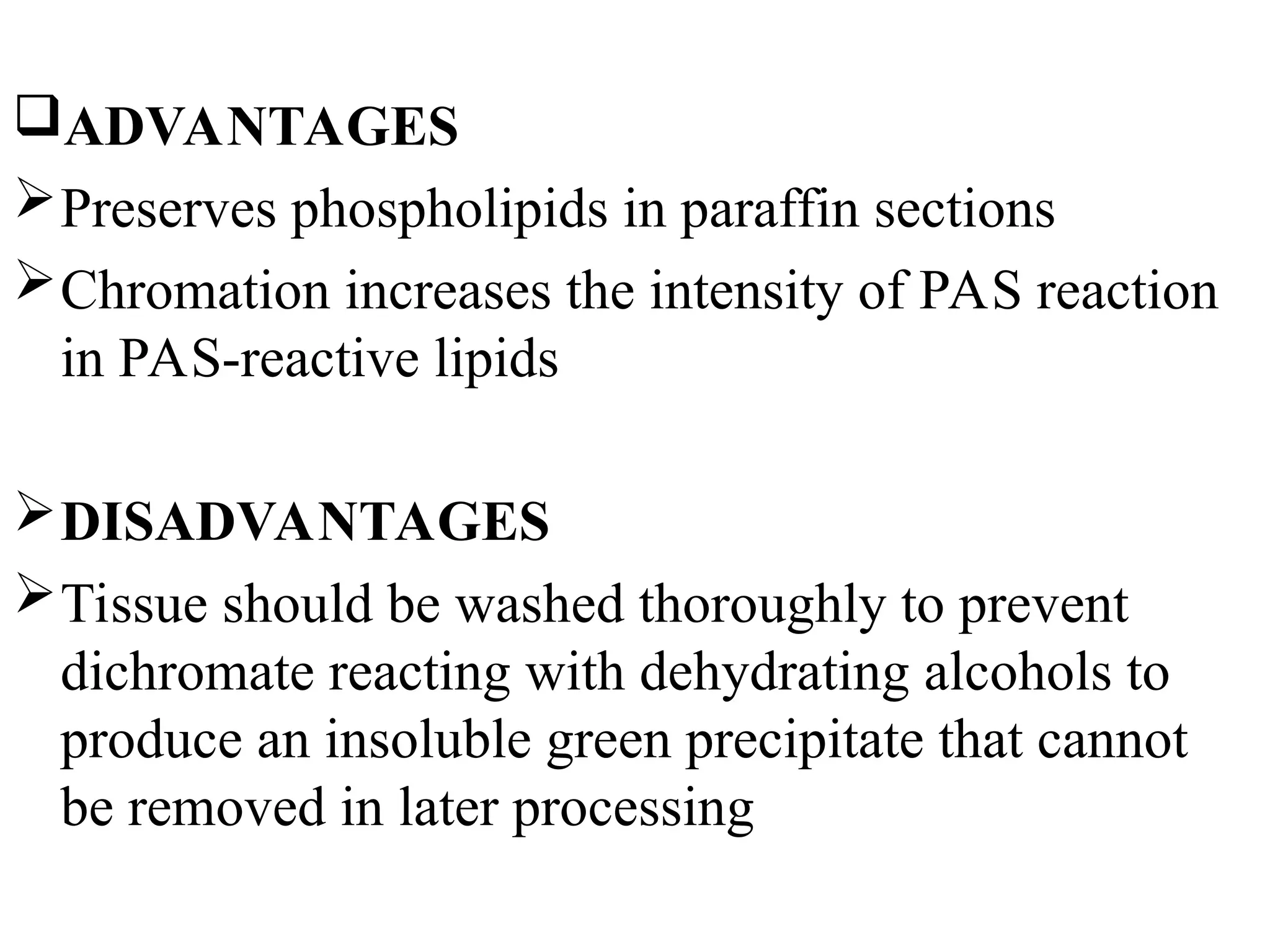 ADVANTAGES
Preserves phospholipids in paraffin sections
Chromation increases the intensity of PAS reaction
in PAS-reactive lipids
DISADVANTAGES
Tissue should be washed thoroughly to prevent
dichromate reacting with dehydrating alcohols to
produce an insoluble green precipitate that cannot
be removed in later processing
 